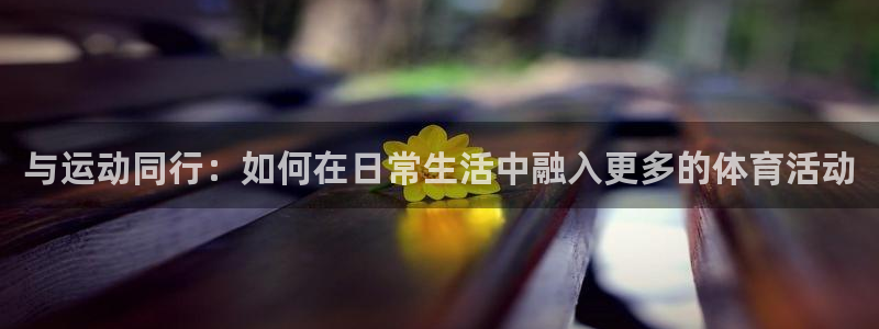 杏悦2代理注册链接：与运动同行：如何在日常生活中融入更多的体育活动